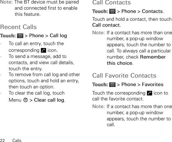 22 CallsNote: The BT device must be paired and connected first to enable this feature.Recent CallsTouch:  &gt; Phone &gt; Call log•To call an entry, touch the corresponding  icon.•To send a message, add to contacts, and view call details, touch the entry.•To remove from call log and other options, touch and hold an entry, then touch an option.•To clear the call log, touch Menu  &gt; Clear call log.Call ContactsTouch:  &gt; Phone &gt; Contacts.Touch and hold a contact, then touch Call contact.Note: If a contact has more than one number, a pop-up window appears, touch the number to call. To always call a particular number, check Remember this choice.Call Favorite ContactsTouch:  &gt; Phone &gt; FavoritesTouch the corresponding   icon to call the favorite contact.Note: If a contact has more than one number, a pop-up window appears, touch the number to call.