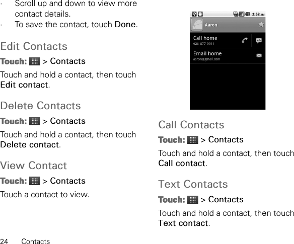 24 Contacts•Scroll up and down to view more contact details.•To save the contact, touch Done.Edit ContactsTouch:  &gt; ContactsTouch and hold a contact, then touch Edit contact.Delete ContactsTouch:  &gt; ContactsTouch and hold a contact, then touch Delete contact.View ContactTouch:  &gt; ContactsTouch a contact to view.Call ContactsTouch:  &gt; ContactsTouch and hold a contact, then touch Call contact.Text ContactsTouch:  &gt; ContactsTouch and hold a contact, then touch Text contact.
