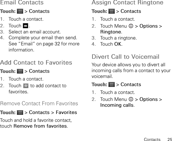 Contacts      25Email ContactsTouch:  &gt; Contacts1. Touch a contact.2. Touch .3. Select an email account.4. Complete your email then send. See “Email” on page 32 for more information.Add Contact to FavoritesTouch:  &gt; Contacts1. Touch a contact.2. Touch   to add contact to favorites.Remove Contact From FavoritesTouch:  &gt; Contacts &gt; FavoritesTouch and hold a favorite contact, touch Remove from favorites.Assign Contact RingtoneTouch:  &gt; Contacts1. Touch a contact.2. Touch Menu   &gt; Options &gt; Ringtone.3. Touch a ringtone.4. Touch OK.Divert Call to VoicemailYour device allows you to divert all incoming calls from a contact to your voicemail.Touch:  &gt; Contacts1. Touch a contact.2. Touch Menu   &gt; Options &gt; Incoming calls.