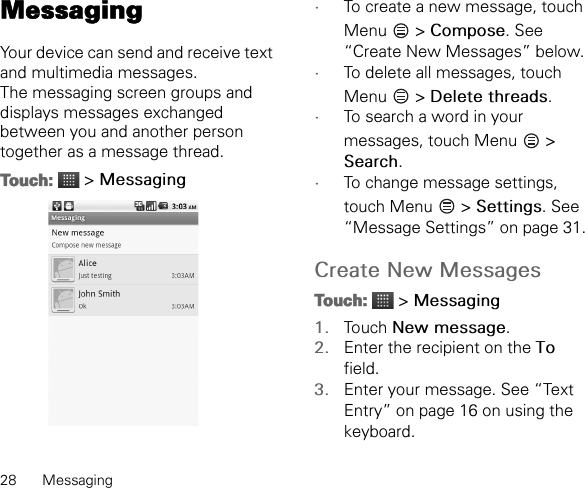 28 MessagingMessagingYour device can send and receive text and multimedia messages.The messaging screen groups and displays messages exchanged between you and another person together as a message thread.Touch:  &gt; Messaging•To create a new message, touch Menu  &gt; Compose. See “Create New Messages” below.•To delete all messages, touch Menu  &gt; Delete threads.•To search a word in your messages, touch Menu   &gt; Search.•To change message settings, touch Menu   &gt; Settings. See “Message Settings” on page 31.Create New MessagesTouch:  &gt; Messaging1. Touch New message.2. Enter the recipient on the To field.3. Enter your message. See “Text Entry” on page 16 on using the keyboard.