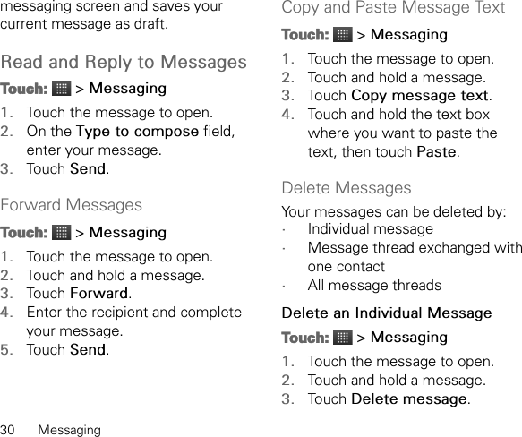 30 Messagingmessaging screen and saves your current message as draft.Read and Reply to MessagesTouch:  &gt; Messaging1. Touch the message to open.2. On the Type to compose field, enter your message.3. Touch Send.Forward MessagesTouch:  &gt; Messaging1. Touch the message to open.2. Touch and hold a message.3. Touch Forward.4. Enter the recipient and complete your message.5. Touch Send.Copy and Paste Message TextTouch:  &gt; Messaging1. Touch the message to open.2. Touch and hold a message.3. Touch Copy message text.4. Touch and hold the text box where you want to paste the text, then touch Paste.Delete MessagesYour messages can be deleted by:•Individual message•Message thread exchanged with one contact•All message threadsDelete an Individual MessageTouch:  &gt; Messaging1. Touch the message to open.2. Touch and hold a message.3. Touch Delete message.
