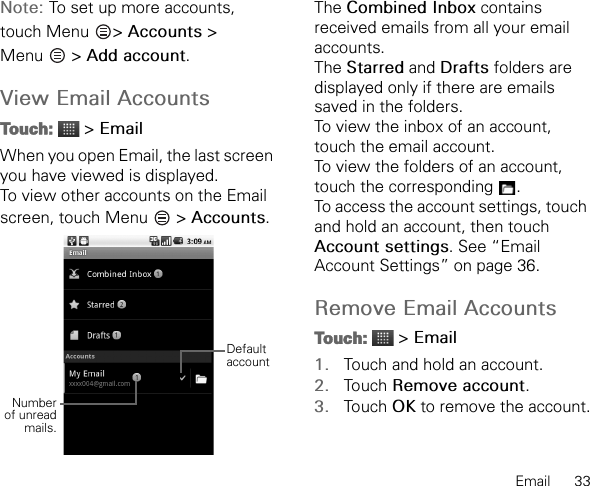 Email      33Note: To set up more accounts, touch Menu  &gt; Accounts &gt; Menu  &gt; Add account.View Email AccountsTouch:  &gt; EmailWhen you open Email, the last screen you have viewed is displayed.To view other accounts on the Email screen, touch Menu   &gt; Accounts.The Combined Inbox contains received emails from all your email accounts.The Starred and Drafts folders are displayed only if there are emails saved in the folders.To view the inbox of an account, touch the email account.To view the folders of an account, touch the corresponding  .To access the account settings, touch and hold an account, then touch Account settings. See “Email Account Settings” on page 36.Remove Email AccountsTouch:  &gt; Email1. Touch and hold an account.2. Touch Remove account.3. Touch OK to remove the account.Numberof unreadmails.Default account
