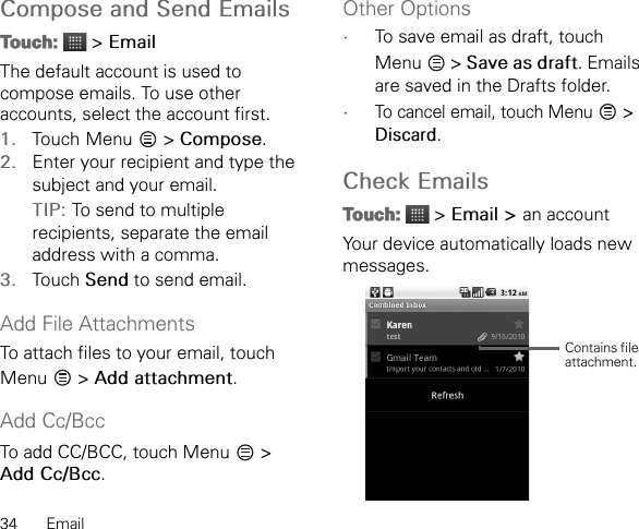 34 EmailCompose and Send EmailsTouch:  &gt; EmailThe default account is used to compose emails. To use other accounts, select the account first.1. Touch Menu  &gt; Compose.2. Enter your recipient and type the subject and your email.TIP: To send to multiple recipients, separate the email address with a comma.3. Touch Send to send email.Add File AttachmentsTo attach files to your email, touch Menu  &gt; Add attachment.Add Cc/BccTo add CC/BCC, touch Menu   &gt; Add Cc/Bcc.Other Options•To save email as draft, touch Menu  &gt; Save as draft. Emails are saved in the Drafts folder.•To cancel email, touch Menu   &gt; Discard.Check EmailsTouch:  &gt; Email &gt; an accountYour device automatically loads new messages.Contains file attachment.