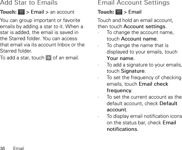 36 EmailAdd Star to EmailsTouch:  &gt; Email &gt; an accountYou can group important or favorite emails by adding a star to it. When a star is added, the email is saved in the Starred folder. You can access that email via its account Inbox or the Starred folder.To add a star, touch   of an email.Email Account SettingsTouch:  &gt; EmailTouch and hold an email account, then touch Account settings.•To change the account name, touch Account name.•To change the name that is displayed to your emails, touch Your name.•To add a signature to your emails, touch Signature.•To set the frequency of checking emails, touch Email check frequency.•To set the current account as the default account, check Default account.•To display email notification icons on the status bar, check Email notifications.