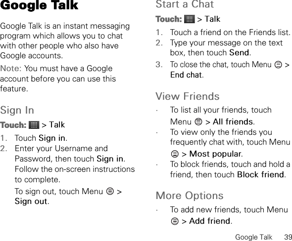 Google Talk      39Google TalkGoogle Talk is an instant messaging program which allows you to chat with other people who also have Google accounts.Note: You must have a Google account before you can use this feature.Sign InTouch:  &gt; Talk1. Touch Sign in.2. Enter your Username and Password, then touch Sign in. Follow the on-screen instructions to complete.To sign out, touch Menu   &gt; Sign out.Start a ChatTouch:  &gt; Talk1. Touch a friend on the Friends list.2. Type your message on the text box, then touch Send.3.To close the chat, touch Menu   &gt; End chat.View Friends•To list all your friends, touch Menu  &gt; All friends.•To view only the friends you frequently chat with, touch Menu  &gt; Most popular.•To block friends, touch and hold a friend, then touch Block friend.More Options•To add new friends, touch Menu  &gt; Add friend.
