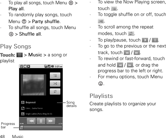 48 Music•To play all songs, touch Menu   &gt; Play all.•To randomly play songs, touch Menu  &gt; Party shuffle.•To shuffle all songs, touch Menu  &gt; Shuffle all.Play SongsTouch:  &gt; Music &gt; a song or playlist•To view the Now Playing screen, touch .•To toggle shuffle on or off, touch .•To scroll among the repeat modes, touch  .•To play/pause, touch   /  .•To go to the previous or the next track, touch   /  .•To rewind or fast-forward, touch and hold   /  , or drag the progress bar to the left or right.•For menu options, touch Menu .PlaylistsCreate playlists to organize your songs.Progress barSong details