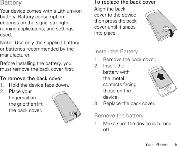 Your Phone      5Battery Your device comes with a Lithium-ion battery. Battery consumption depends on the signal strength, running applications, and settingsused.Note: Use only the supplied battery or batteries recommended by the manufacturer.Before installing the battery, you must remove the back cover first.To remove the back cover1. Hold the device face down.2. Place your fingernail on the grip then lift the back cover.To replace the back coverAlign the back cover to the device then press the back cover until it snaps into place.Install the Battery1. Remove the back cover.2. Insert the battery with the metal contacts facing those on the device.3. Replace the back cover.Remove the battery1. Make sure the device is turned off.