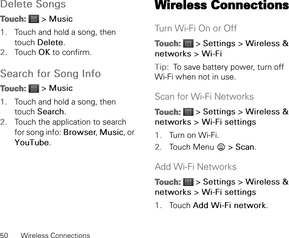 50 Wireless ConnectionsDelete SongsTouch:  &gt; Music1. Touch and hold a song, then touch Delete.2. Touch OK to confirm.Search for Song InfoTouch:  &gt; Music1. Touch and hold a song, then touch Search.2. Touch the application to search for song info: Browser, Music, or YouTube.Wireless ConnectionsTurn Wi-Fi On or OffTouch:  &gt; Settings &gt; Wireless &amp; networks &gt; Wi-FiTip:  To save battery power, turn off Wi-Fi when not in use.Scan for Wi-Fi NetworksTouch:  &gt; Settings &gt; Wireless &amp; networks &gt; Wi-Fi settings1. Turn on Wi-Fi.2. Touch Menu   &gt; Scan.Add Wi-Fi NetworksTouch:  &gt; Settings &gt; Wireless &amp; networks &gt; Wi-Fi settings1. Touch Add Wi-Fi network.