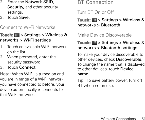 Wireless Connections      512. Enter the Network SSID, Security, and other security settings.3. Touch Save.Connect to Wi-Fi NetworksTouch:  &gt; Settings &gt; Wireless &amp; networks &gt; Wi-Fi settings1. Touch an available Wi-Fi network on the list.2. When prompted, enter the security password.3. Touch Connect.Note: When Wi-Fi is turned on and you are in range of a Wi-Fi network you have connected to before, your device automatically reconnects to that Wi-Fi network.BT ConnectionTurn BT On or OffTouch:  &gt; Settings &gt; Wireless &amp; networks &gt; BluetoothMake Device DiscoverableTouch:  &gt; Settings &gt; Wireless &amp; networks &gt; Bluetooth settingsTo make your device discoverable to other devices, check Discoverable.To change the name that is displayed to other devices, touch Device name.Tip:  To save battery power, turn off BT when not in use.