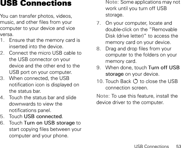 USB Connections      53USB ConnectionsYou can transfer photos, videos, music, and other files from your computer to your device and vice versa.1. Ensure that the memory card is inserted into the device.2. Connect the micro USB cable to the USB connector on your device and the other end to the USB port on your computer.3. When connected, the USB notification icon is displayed on the status bar.4. Touch the status bar and slide downwards to view the notifications panel.5. Touch USB connected.6. Touch Turn on USB storage to start copying files between your computer and your phone.Note: Some applications may not work until you turn off USB storage.7. On your computer, locate and double-click on the “Removable Disk (drive letter)” to access the memory card on your device.8. Drag and drop files from your computer to the folders on your memory card.9. When done, touch Turn off USB storage on your device.10. Touch Back   to close the USB connection screen.Note: To use this feature, install the device driver to the computer.