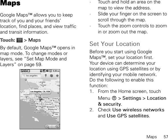 Maps      57MapsGoogle Maps™ allows you to keep track of you and your friends’ location, find places, and view traffic and transit information.Touch:  &gt; MapsBy default, Google Maps™ opens in map mode. To change modes or layers, see “Set Map Mode and Layers” on page 59.•Touch and hold an area on the map to view the address.•Slide your finger on the screen to scroll through the map.•Touch the zoom controls to zoom in or zoom out the map.Set Your LocationBefore you start using Google Maps™, set your location first.Your device can determine your location using GPS satellites or by identifying your mobile network.Do the following to enable this function:1. From the Home screen, touch Menu  &gt; Settings &gt; Location &amp; security.2. Check Use wireless networks and Use GPS satellites.