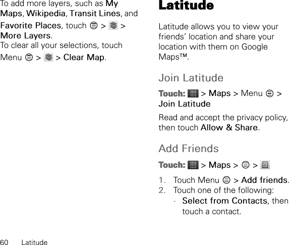 60 LatitudeTo add more layers, such as My Maps, Wikipedia, Transit Lines, and Favorite Places, touch   &gt;   &gt; More Layers.To clear all your selections, touch Menu   &gt;   &gt; Clear Map.LatitudeLatitude allows you to view your friends’ location and share your location with them on Google Maps™.Join LatitudeTouch:  &gt; Maps &gt; Menu   &gt; Join LatitudeRead and accept the privacy policy, then touch Allow &amp; Share.Add FriendsTouch:  &gt; Maps &gt;   &gt; 1. Touch Menu   &gt; Add friends.2. Touch one of the following:•Select from Contacts, then touch a contact.