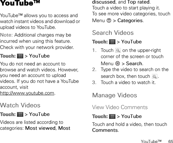 YouTube™      65YouTube™YouTube™ allows you to access and watch instant videos and download or upload videos to YouTube.Note: Additional charges may be incurred when using this feature. Check with your network provider.Touch:  &gt; YouTubeYou do not need an account to browse and watch videos. However, you need an account to upload videos. If you do not have a YouTube account, visit http://www.youtube.com.Watch VideosTouch:  &gt; YouTubeVideos are listed according to categories: Most viewed, Most discussed, and Top rated.Touch a video to start playing it.To see more video categories, touch Menu  &gt; Categories.Search VideosTouch:  &gt; YouTube1. Touch   on the upper-right corner of the screen or touch Menu  &gt; Search.2. Type the video to search on the search box, then touch  .3. Touch a video to watch it.Manage VideosView Video CommentsTouch:  &gt; YouTubeTouch and hold a video, then touch Comments.