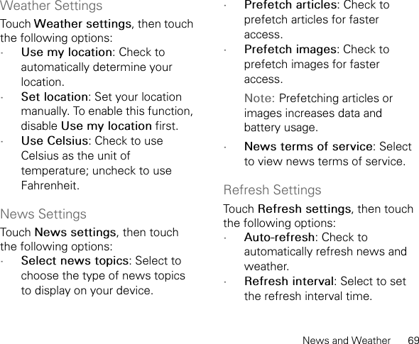 News and Weather      69Weather SettingsTouch Weather settings, then touch the following options:•Use my location: Check to automatically determine your location.•Set location: Set your location manually. To enable this function, disable Use my location first.•Use Celsius: Check to use Celsius as the unit of temperature; uncheck to use Fahrenheit.News SettingsTouch News settings, then touch the following options:•Select news topics: Select to choose the type of news topics to display on your device.•Prefetch articles: Check to prefetch articles for faster access.•Prefetch images: Check to prefetch images for faster access.Note: Prefetching articles or images increases data and battery usage.•News terms of service: Select to view news terms of service.Refresh SettingsTouch Refresh settings, then touch the following options:•Auto-refresh: Check to automatically refresh news and weather.•Refresh interval: Select to set the refresh interval time.