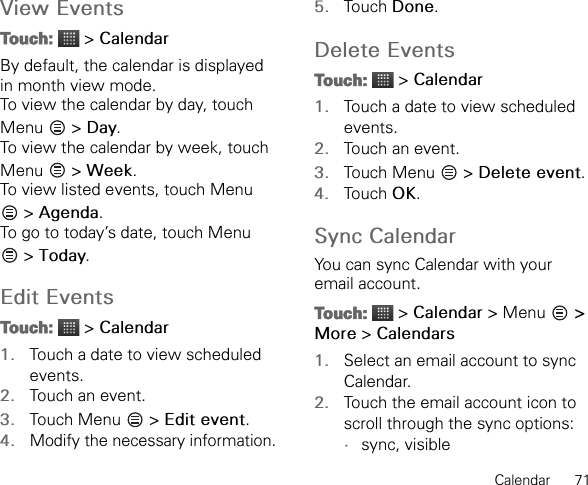 Calendar      71View EventsTouch:  &gt; CalendarBy default, the calendar is displayed in month view mode.To view the calendar by day, touch Menu  &gt; Day.To view the calendar by week, touch Menu  &gt; Week.To view listed events, touch Menu  &gt; Agenda.To go to today’s date, touch Menu  &gt; Today.Edit EventsTouch:  &gt; Calendar1. Touch a date to view scheduled events.2. Touch an event.3. Touch Menu   &gt; Edit event.4.Modify the necessary information.5. Touch Done.Delete EventsTouch:  &gt; Calendar1. Touch a date to view scheduled events.2. Touch an event.3. Touch Menu   &gt; Delete event.4. Touch OK.Sync CalendarYou can sync Calendar with your email account.Touch:  &gt; Calendar &gt; Menu   &gt; More &gt; Calendars1. Select an email account to sync Calendar.2. Touch the email account icon to scroll through the sync options:•sync, visible