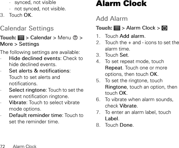 72 Alarm Clock•synced, not visible•not synced, not visible.3. Touch OK.Calendar SettingsTouch:  &gt; Calendar &gt; Menu   &gt; More &gt; SettingsThe following settings are available:•Hide declined events: Check to hide declined events.•Set alerts &amp; notifications: Touch to set alerts and notifications.•Select ringtone: Touch to set the event notification ringtone.•Vibrate: Touch to select vibrate mode options.•Default reminder time: Touch to set the reminder time.Alarm ClockAdd AlarmTouch:  &gt; Alarm Clock &gt; 1. Touch Add alarm.2. Touch the + and - icons to set the alarm time.3. Touch Set.4. To set repeat mode, touch Repeat. Touch one or more options, then touch OK.5. To set the ringtone, touch Ringtone, touch an option, then touch OK.6. To vibrate when alarm sounds, check Vibrate.7. To enter an alarm label, touch Label.8. Touch Done.