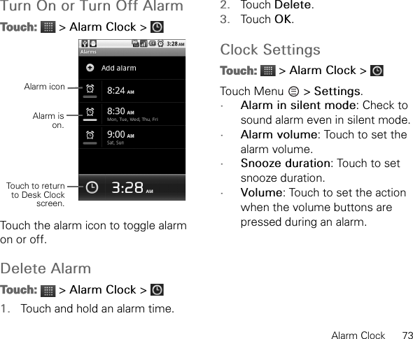 Alarm Clock      73Turn On or Turn Off AlarmTouch:  &gt; Alarm Clock &gt; Touch the alarm icon to toggle alarm on or off.Delete AlarmTouch:  &gt; Alarm Clock &gt; 1. Touch and hold an alarm time.2. Touch Delete.3. Touch OK.Clock SettingsTouch:  &gt; Alarm Clock &gt; Touch Menu   &gt; Settings.•Alarm in silent mode: Check to sound alarm even in silent mode.•Alarm volume: Touch to set the alarm volume.•Snooze duration: Touch to set snooze duration.•Volume: Touch to set the action when the volume buttons are pressed during an alarm.Alarm iconAlarm ison.Touch to returnto Desk Clockscreen.