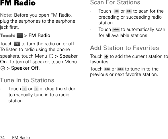 74 FM RadioFM RadioNote: Before you open FM Radio, plug the earphones to the earphone jack first.Touch:  &gt; FM RadioTouch   to turn the radio on or off.To listen to radio using the phone speakers, touch Menu   &gt; Speaker On. To turn off speaker, touch Menu  &gt; Speaker Off.Tune In to Stations•Touch   or   or drag the slider to manually tune in to a radio station.Scan For Stations•Touch    or   to scan for the preceding or succeeding radio station.•Touch   to automatically scan for all available stations.Add Station to FavoritesTouch   to add the current station to favorites.Touch   or   to tune in to the previous or next favorite station.