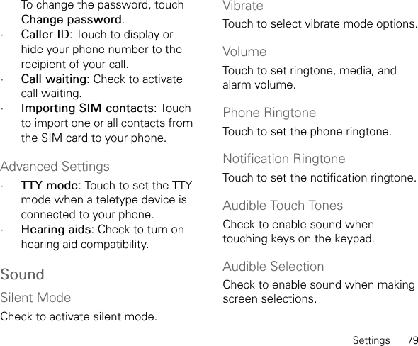 Settings      79To change the password, touch Change password.•Caller ID: Touch to display or hide your phone number to the recipient of your call.•Call waiting: Check to activate call waiting.•Importing SIM contacts: Touch to import one or all contacts from the SIM card to your phone.Advanced Settings•TTY mode: Touch to set the TTY mode when a teletype device is connected to your phone.•Hearing aids: Check to turn on hearing aid compatibility.SoundSilent ModeCheck to activate silent mode.VibrateTouch to select vibrate mode options.VolumeTouch to set ringtone, media, and alarm volume.Phone RingtoneTouch to set the phone ringtone.Notification RingtoneTouch to set the notification ringtone.Audible Touch TonesCheck to enable sound when touching keys on the keypad.Audible SelectionCheck to enable sound when making screen selections.