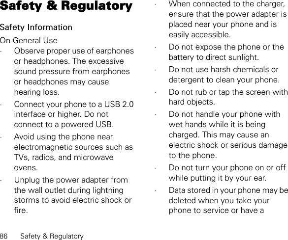 86 Safety &amp; RegulatorySafety &amp; RegulatorySafety InformationOn General Use•Observe proper use of earphones or headphones. The excessive sound pressure from earphones or headphones may cause hearing loss.•Connect your phone to a USB 2.0 interface or higher. Do not connect to a powered USB.•Avoid using the phone near electromagnetic sources such as TVs, radios, and microwave ovens.•Unplug the power adapter from the wall outlet during lightning storms to avoid electric shock or fire.•When connected to the charger, ensure that the power adapter is placed near your phone and is easily accessible.•Do not expose the phone or the battery to direct sunlight.•Do not use harsh chemicals or detergent to clean your phone.•Do not rub or tap the screen with hard objects.•Do not handle your phone with wet hands while it is being charged. This may cause an electric shock or serious damage to the phone.•Do not turn your phone on or off while putting it by your ear.•Data stored in your phone may be deleted when you take your phone to service or have a 