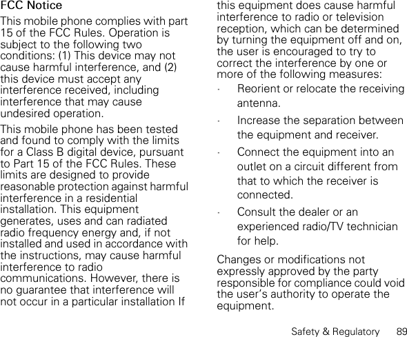 Safety &amp; Regulatory      89FCC NoticeThis mobile phone complies with part 15 of the FCC Rules. Operation is subject to the following two conditions: (1) This device may not cause harmful interference, and (2) this device must accept any interference received, including interference that may cause undesired operation.This mobile phone has been tested and found to comply with the limits for a Class B digital device, pursuant to Part 15 of the FCC Rules. These limits are designed to provide reasonable protection against harmful interference in a residential installation. This equipment generates, uses and can radiated radio frequency energy and, if not installed and used in accordance with the instructions, may cause harmful interference to radio communications. However, there is no guarantee that interference will not occur in a particular installation If this equipment does cause harmful interference to radio or television reception, which can be determined by turning the equipment off and on, the user is encouraged to try to correct the interference by one or more of the following measures:•Reorient or relocate the receiving antenna.•Increase the separation between the equipment and receiver.•Connect the equipment into an outlet on a circuit different from that to which the receiver is connected.•Consult the dealer or an experienced radio/TV technician for help.Changes or modifications not expressly approved by the party responsible for compliance could void the user&apos;s authority to operate the equipment.