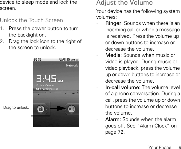 Your Phone      9device to sleep mode and lock the screen.Unlock the Touch Screen1. Press the power button to turn the backlight on.2. Drag the lock icon to the right of the screen to unlock.Adjust the VolumeYour device has the following system volumes:•Ringer: Sounds when there is an incoming call or when a message is received. Press the volume up or down buttons to increase or decrease the volume.•Media: Sounds when music or video is played. During music or video playback, press the volume up or down buttons to increase or decrease the volume.•In-call volume: The volume level of a phone conversation. During a call, press the volume up or down buttons to increase or decrease the volume.•Alarm: Sounds when the alarm goes off. See “Alarm Clock” on page 72.Drag to unlock.