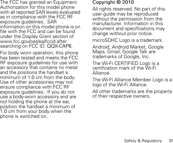 Safety &amp; Regulatory      91The FCC has granted an Equipment Authorization for this model phone with all reported SAR levels evaluated as in compliance with the FCC RF exposure guidelines.  SAR information on this model phone is on file with the FCC and can be found under the Display Grant section of www.fcc.gov/oet/ea/fccid after searching on FCC ID: QQX-CAP6.For body worn operation, this phone has been tested and meets the FCC RF exposure guidelines for use with an accessory that contains no metal and the positions the handset a minimum of 1.0 cm from the body.  Use of other accessories may not ensure compliance with FCC RF exposure guidelines.  If you do not use a body-worn accessory and are not holding the phone at the ear, position the handset a minimum of 1.0 cm from your body when the phone is switched on.Copyright © 2010All rights reserved. No part of this user guide may be reproduced without the permission from the manufacturer. Information in this document and specifications may change without prior notice.microSDHC Logo is a trademark.Android, Android Market, Google Maps, Gmail, Google Talk are trademarks of Google, Inc.The Wi-Fi CERTIFIED Logo is a certification mark of the Wi-Fi Alliance.The Wi-Fi Alliance Member Logo is a logo of the Wi-Fi Alliance.All other trademarks are the property of their respective owners.