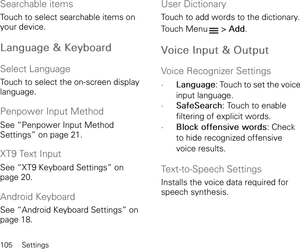 105 SettingsSearchable itemsTouch to select searchable items on your device.Language &amp; KeyboardSelect LanguageTouch to select the on-screen display language.Penpower Input MethodSee “Penpower Input Method Settings” on page 21.XT9 Text InputSee “XT9 Keyboard Settings” on page 20.Android KeyboardSee “Android Keyboard Settings” on page 18.User DictionaryTouch to add words to the dictionary.Touch Menu  &gt; Add.Voice Input &amp; OutputVoice Recognizer Settings•Language: Touch to set the voice input language.•SafeSearch: Touch to enable filtering of explicit words.•Block offensive words: Check to hide recognized offensive voice results.Text-to-Speech SettingsInstalls the voice data required for speech synthesis.