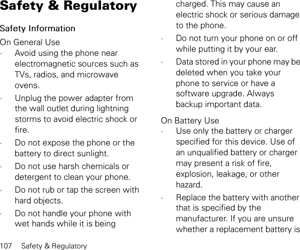 107 Safety &amp; RegulatorySafety &amp; RegulatorySafety InformationOn General Use•Avoid using the phone near electromagnetic sources such as TVs, radios, and microwave ovens.•Unplug the power adapter from the wall outlet during lightning storms to avoid electric shock or fire.•Do not expose the phone or the battery to direct sunlight.•Do not use harsh chemicals or detergent to clean your phone.•Do not rub or tap the screen with hard objects.•Do not handle your phone with wet hands while it is being charged. This may cause an electric shock or serious damage to the phone.•Do not turn your phone on or off while putting it by your ear.•Data stored in your phone may be deleted when you take your phone to service or have a software upgrade. Always backup important data.On Battery Use•Use only the battery or charger specified for this device. Use of an unqualified battery or charger may present a risk of fire, explosion, leakage, or other hazard.•Replace the battery with another that is specified by the manufacturer. If you are unsure whether a replacement battery is 