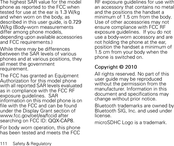 111 Safety &amp; RegulatoryThe highest SAR value for the model phone as reported to the FCC when tested for use at the ear is 1.3 W/kg and when worn on the body, as described in this user guide, is 0.729W/kg (Body-worn measurements differ among phone models, depending upon available accessories and FCC requirements.)While there may be differences between the SAR levels of various phones and at various positions, they all meet the government requirement.The FCC has granted an Equipment Authorization for this model phone with all reported SAR levels evaluated as in compliance with the FCC RF exposure guidelines.  SAR information on this model phone is on file with the FCC and can be found under the Display Grant section of www.fcc.gov/oet/ea/fccid after searching on FCC ID: QQX-CAP8.For body worn operation, this phone has been tested and meets the FCC RF exposure guidelines for use with an accessory that contains no metal and the positions the handset a minimum of 1.5 cm from the body.  Use of other accessories may not ensure compliance with FCC RF exposure guidelines.  If you do notuse a body-worn accessory and are not holding the phone at the ear, position the handset a minimum of 1.5 cm from your body when the phone is switched on.Copyright © 2010All rights reserved. No part of this user guide may be reproduced without the permission from the manufacturer. Information in this document and specifications may change without prior notice.Bluetooth trademarks are owned by Bluetooth SIG, Inc. and used under license.microSDHC Logo is a trademark.