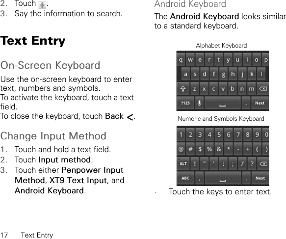 17 Text Entry2. Touch .3. Say the information to search.Text EntryOn-Screen KeyboardUse the on-screen keyboard to enter text, numbers and symbols.To activate the keyboard, touch a text field.To close the keyboard, touch Back .Change Input Method1. Touch and hold a text field.2. Touch Input method.3. Touch either Penpower Input Method,XT9 Text Input, and Android Keyboard.Android KeyboardThe Android Keyboard looks similar to a standard keyboard.•Touch the keys to enter text.Alphabet KeyboardNumeric and Symbols Keyboard