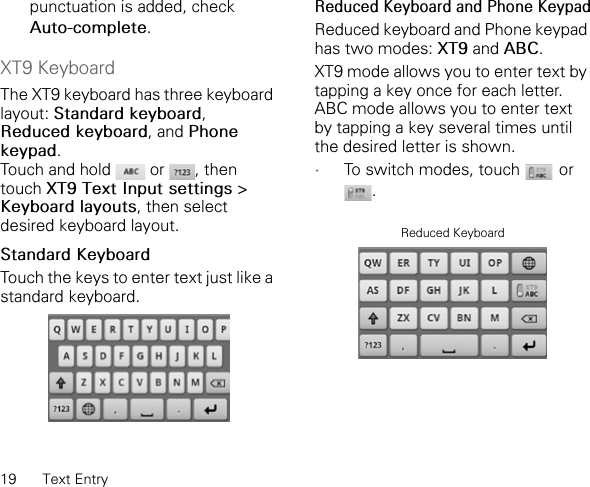19 Text Entrypunctuation is added, check Auto-complete.XT9 KeyboardThe XT9 keyboard has three keyboard layout: Standard keyboard,Reduced keyboard, and Phone keypad.Touch and hold   or  , then touch XT9 Text Input settings &gt; Keyboard layouts, then select desired keyboard layout.Standard KeyboardTouch the keys to enter text just like a standard keyboard.Reduced Keyboard and Phone KeypadReduced keyboard and Phone keypad has two modes: XT9 and ABC.XT9 mode allows you to enter text by tapping a key once for each letter. ABC mode allows you to enter text by tapping a key several times until the desired letter is shown.•To switch modes, touch   or .Reduced Keyboard