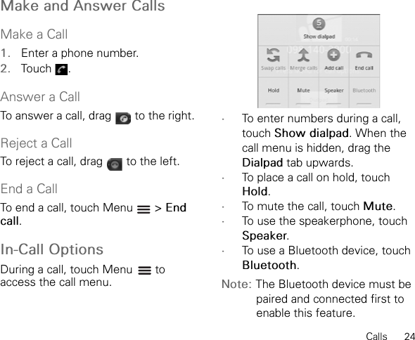 Calls      24Make and Answer CallsMake a Call1. Enter a phone number.2. Touch .Answer a CallTo answer a call, drag   to the right.Reject a CallTo reject a call, drag   to the left.End a CallTo end a call, touch Menu   &gt; End call.In-Call OptionsDuring a call, touch Menu to access the call menu.•To enter numbers during a call, touch Show dialpad. When the call menu is hidden, drag the Dialpad tab upwards.•To place a call on hold, touch Hold.•To mute the call, touch Mute.•To use the speakerphone, touch Speaker.•To use a Bluetooth device, touch Bluetooth.Note: The Bluetooth device must be paired and connected first to enable this feature.