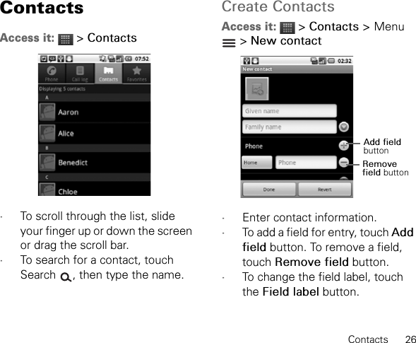 Contacts      26ContactsAccess it:  &gt; Contacts•To scroll through the list, slide your finger up or down the screen or drag the scroll bar.•To search for a contact, touch Search  , then type the name.Create ContactsAccess it:  &gt; Contacts &gt;Menu &gt; New contact•Enter contact information.•To add a field for entry, touch Add field button. To remove a field, touch Remove field button.•To change the field label, touch the Field label button.Add field buttonRemove field button