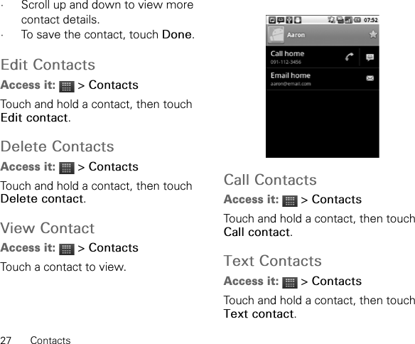 27 Contacts•Scroll up and down to view more contact details.•To save the contact, touch Done.Edit ContactsAccess it:  &gt; ContactsTouch and hold a contact, then touch Edit contact.Delete ContactsAccess it:  &gt; ContactsTouch and hold a contact, then touch Delete contact.View ContactAccess it:  &gt; ContactsTouch a contact to view.Call ContactsAccess it:  &gt; ContactsTouch and hold a contact, then touch Call contact.Text ContactsAccess it:  &gt; ContactsTouch and hold a contact, then touch Text contact.