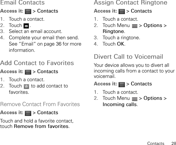 Contacts      28Email ContactsAccess it:  &gt; Contacts1. Touch a contact.2. Touch .3. Select an email account.4. Complete your email then send. See “Email” on page 36 for more information.Add Contact to FavoritesAccess it:  &gt; Contacts1. Touch a contact.2. Touch   to add contact to favorites.Remove Contact From FavoritesAccess it:  &gt; ContactsTouch and hold a favorite contact, touch Remove from favorites.Assign Contact RingtoneAccess it:  &gt; Contacts1. Touch a contact.2. Touch Menu   &gt; Options &gt; Ringtone.3. Touch a ringtone.4. Touch OK.Divert Call to VoicemailYour device allows you to divert all incoming calls from a contact to your voicemail.Access it:  &gt; Contacts1. Touch a contact.2. Touch Menu   &gt; Options &gt; Incoming calls.
