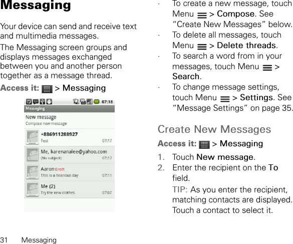 31 MessagingMessagingYour device can send and receive text and multimedia messages.The Messaging screen groups and displays messages exchanged between you and another person together as a message thread.Access it:  &gt; Messaging•To create a new message, touch Menu  &gt; Compose. See “Create New Messages” below.•To delete all messages, touch Menu  &gt; Delete threads.•To search a word from in your messages, touch Menu   &gt; Search.•To change message settings, touch Menu   &gt; Settings. See “Message Settings” on page 35.Create New MessagesAccess it:  &gt; Messaging1. Touch New message.2. Enter the recipient on the Tofield.TIP: As you enter the recipient, matching contacts are displayed. Touch a contact to select it.