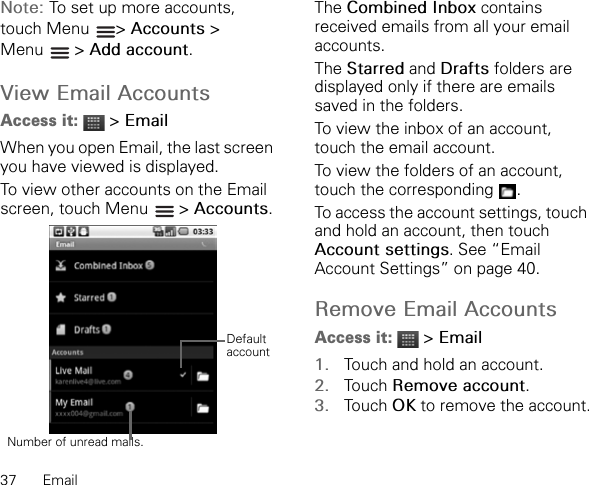 37 EmailNote: To set up more accounts, touch Menu  &gt; Accounts &gt; Menu  &gt; Add account.View Email AccountsAccess it:  &gt; EmailWhen you open Email, the last screen you have viewed is displayed.To view other accounts on the Email screen, touch Menu   &gt; Accounts.The Combined Inbox contains received emails from all your email accounts.The Starred and Drafts folders are displayed only if there are emails saved in the folders.To view the inbox of an account, touch the email account.To view the folders of an account, touch the corresponding  .To access the account settings, touch and hold an account, then touch Account settings. See “Email Account Settings” on page 40.Remove Email AccountsAccess it:  &gt; Email1. Touch and hold an account.2. Touch Remove account.3. Touch OK to remove the account.Number of unread mails.Default account