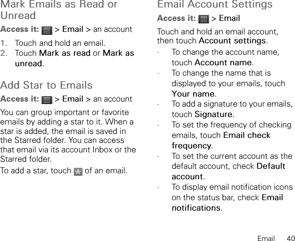 Email      40Mark Emails as Read or UnreadAccess it:  &gt; Email &gt; an account1. Touch and hold an email.2. Touch Mark as read or Mark as unread.Add Star to EmailsAccess it:  &gt; Email &gt; an accountYou can group important or favorite emails by adding a star to it. When a star is added, the email is saved in the Starred folder. You can access that email via its account Inbox or the Starred folder.To add a star, touch   of an email.Email Account SettingsAccess it:  &gt; EmailTouch and hold an email account, then touch Account settings.•To change the account name, touch Account name.•To change the name that is displayed to your emails, touch Your name.•To add a signature to your emails, touch Signature.•To set the frequency of checking emails, touch Email check frequency.•To set the current account as the default account, check Default account.•To display email notification icons on the status bar, check Email notifications.