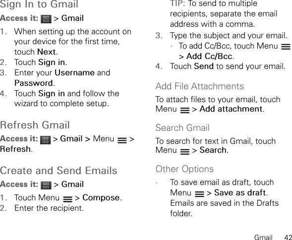 Gmail      42Sign In to GmailAccess it:  &gt; Gmail1. When setting up the account on your device for the first time, touch Next.2. Touch Sign in.3. Enter your Username and Password.4. Touch Sign in and follow the wizard to complete setup.Refresh GmailAccess it:  &gt; Gmail &gt; Menu &gt;Refresh.Create and Send EmailsAccess it:  &gt; Gmail1. Touch Menu   &gt; Compose.2. Enter the recipient.TIP: To send to multiple recipients, separate the email address with a comma.3. Type the subject and your email.•To add Cc/Bcc, touch Menu   &gt;Add Cc/Bcc.4. Touch Send to send your email.Add File AttachmentsTo attach files to your email, touch Menu  &gt; Add attachment.Search GmailTo search for text in Gmail, touch Menu  &gt; Search.Other Options•To save email as draft, touch Menu  &gt; Save as draft.Emails are saved in the Drafts folder.