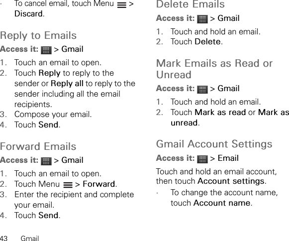 43 Gmail•To cancel email, touch Menu   &gt; Discard.Reply to EmailsAccess it:  &gt; Gmail1. Touch an email to open.2. Touch Reply to reply to the sender or Reply all to reply to the sender including all the email recipients.3. Compose your email.4. Touch Send.Forward EmailsAccess it:  &gt; Gmail1. Touch an email to open.2. Touch Menu   &gt; Forward.3. Enter the recipient and complete your email.4. Touch Send.Delete EmailsAccess it:  &gt; Gmail1. Touch and hold an email.2. Touch Delete.Mark Emails as Read or UnreadAccess it:  &gt; Gmail1. Touch and hold an email.2. Touch Mark as read or Mark as unread.Gmail Account SettingsAccess it:  &gt; EmailTouch and hold an email account, then touch Account settings.•To change the account name, touch Account name.