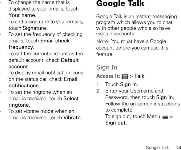 Google Talk      44•To change the name that is displayed to your emails, touch Your name.•To add a signature to your emails, touch Signature.•To set the frequency of checking emails, touch Email check frequency.•To set the current account as the default account, check Default account.•To display email notification icons on the status bar, check Emailnotifications.•To set the ringtone when an email is received, touch Select ringtone.•To set vibrate mode when an email is received, touch Vibrate.Google TalkGoogle Talk is an instant messaging program which allows you to chat with other people who also have Google accounts.Note: You must have a Google account before you can use this feature.Sign InAccess it:  &gt; Talk1. Touch Sign in.2. Enter your Username and Password, then touch Sign in.Follow the on-screen instructions to complete.To sign out, touch Menu   &gt; Sign out.