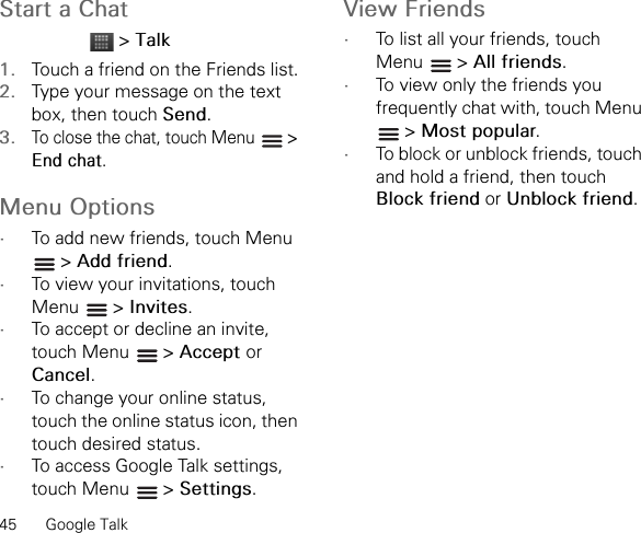 45 Google TalkStart a Chat &gt; Talk1. Touch a friend on the Friends list.2. Type your message on the text box, then touch Send.3.To close the chat, touch Menu   &gt; End chat.Menu Options•To add new friends, touch Menu  &gt; Add friend.•To view your invitations, touch Menu  &gt; Invites.•To accept or decline an invite, touch Menu   &gt; Accept orCancel.•To change your online status, touch the online status icon, then touch desired status.•To access Google Talk settings, touch Menu   &gt; Settings.View Friends•To list all your friends, touch Menu  &gt; All friends.•To view only the friends you frequently chat with, touch Menu  &gt; Most popular.•To block or unblock friends, touch and hold a friend, then touch Block friend or Unblock friend.