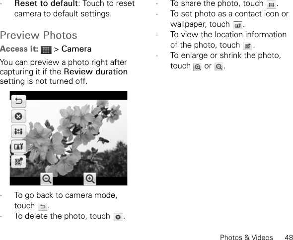Photos &amp; Videos      48•Reset to default: Touch to reset camera to default settings.Preview PhotosAccess it:  &gt; CameraYou can preview a photo right after capturing it if the Review duration setting is not turned off.•To go back to camera mode, touch .•To delete the photo, touch  .•To share the photo, touch  .•To set photo as a contact icon or wallpaper, touch  .•To view the location information of the photo, touch  .•To enlarge or shrink the photo, touch  or .