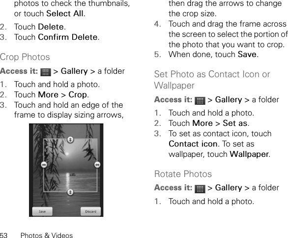 53 Photos &amp; Videosphotos to check the thumbnails, or touch Select All.2. Touch Delete.3. Touch Confirm Delete.Crop PhotosAccess it:  &gt; Gallery &gt; a folder1. Touch and hold a photo.2. Touch More &gt; Crop.3. Touch and hold an edge of the frame to display sizing arrows, then drag the arrows to change the crop size.4. Touch and drag the frame across the screen to select the portion of the photo that you want to crop.5. When done, touch Save.Set Photo as Contact Icon or Wallpaper Access it:  &gt; Gallery &gt; a folder1. Touch and hold a photo.2. Touch More &gt; Set as.3. To set as contact icon, touch Contact icon. To set as wallpaper, touch Wallpaper.Rotate PhotosAccess it:  &gt; Gallery &gt; a folder1. Touch and hold a photo.