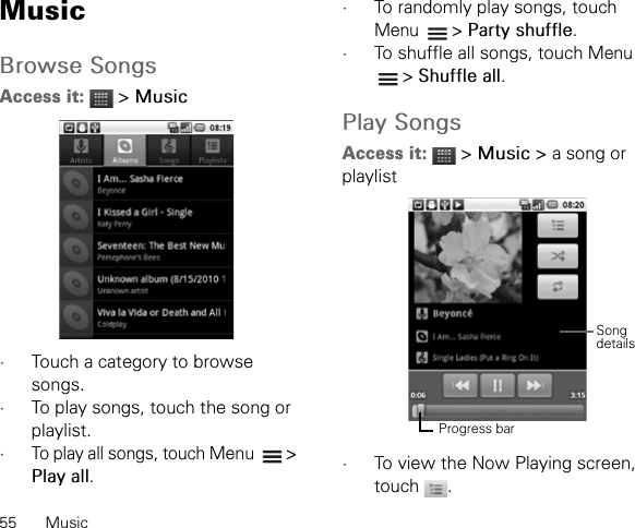 55 MusicMusicBrowse SongsAccess it:  &gt; Music•Touch a category to browse songs.•To play songs, touch the song or playlist.•To play all songs, touch Menu   &gt; Play all.•To randomly play songs, touch Menu  &gt; Party shuffle.•To shuffle all songs, touch Menu  &gt; Shuffle all.Play SongsAccess it:  &gt; Music &gt; a song or playlist•To view the Now Playing screen, touch .Progress barSongdetails