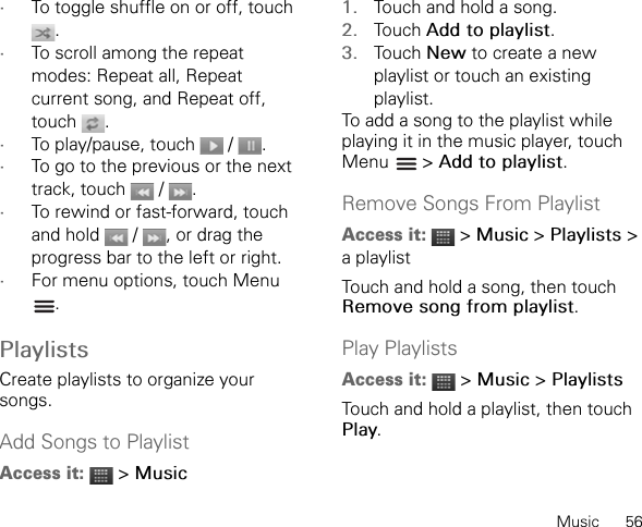 Music      56•To toggle shuffle on or off, touch .•To scroll among the repeat modes: Repeat all, Repeat current song, and Repeat off, touch .•To play/pause, touch   /  .•To go to the previous or the next track, touch  / .•To rewind or fast-forward, touch and hold   /  , or drag the progress bar to the left or right.•For menu options, touch Menu .PlaylistsCreate playlists to organize your songs.Add Songs to PlaylistAccess it:  &gt; Music1. Touch and hold a song.2. Touch Add to playlist.3. Touch New to create a new playlist or touch an existing playlist.To add a song to the playlist while playing it in the music player, touch Menu  &gt; Add to playlist.Remove Songs From PlaylistAccess it:  &gt; Music &gt; Playlists &gt; a playlistTouch and hold a song, then touch Remove song from playlist.Play PlaylistsAccess it:  &gt; Music &gt; PlaylistsTouch and hold a playlist, then touch Play.