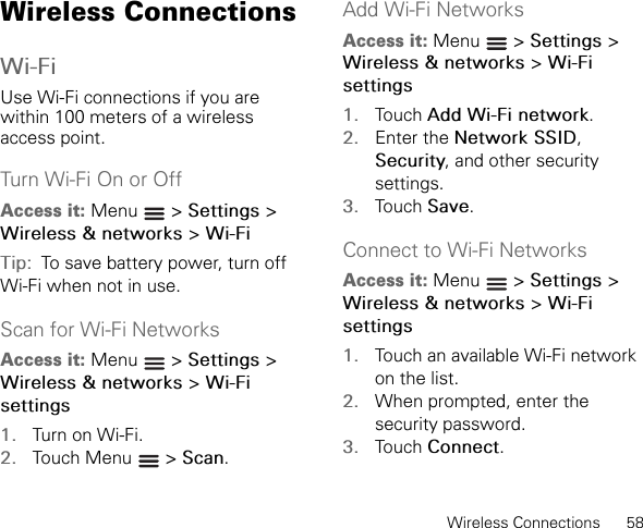 Wireless Connections      58Wireless ConnectionsWi-FiUse Wi-Fi connections if you are within 100 meters of a wireless access point.Turn Wi-Fi On or OffAccess it: Menu  &gt; Settings &gt;Wireless &amp; networks &gt; Wi-FiTip:  To save battery power, turn off Wi-Fi when not in use.Scan for Wi-Fi NetworksAccess it: Menu  &gt; Settings &gt;Wireless &amp; networks &gt; Wi-Fi settings1. Turn on Wi-Fi.2. Touch Menu   &gt; Scan.Add Wi-Fi NetworksAccess it: Menu  &gt; Settings &gt;Wireless &amp; networks &gt; Wi-Fi settings1. Touch Add Wi-Fi network.2. Enter the Network SSID,Security, and other security settings.3. Touch Save.Connect to Wi-Fi NetworksAccess it: Menu  &gt; Settings &gt;Wireless &amp; networks &gt; Wi-Fi settings1. Touch an available Wi-Fi network on the list.2. When prompted, enter the security password.3. Touch Connect.