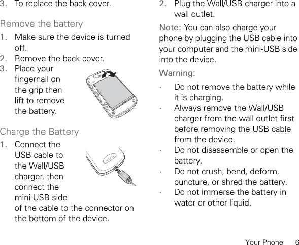 Your Phone      63. To replace the back cover.Remove the battery1. Make sure the device is turned off.2. Remove the back cover.3. Place your fingernail on the grip then lift to remove the battery.Charge the Battery1. Connect the USB cable to the Wall/USB charger, then connect the mini-USB side of the cable to the connector on the bottom of the device.2. Plug the Wall/USB charger into a wall outlet.Note: You can also charge your phone by plugging the USB cable into your computer and the mini-USB side into the device.Warning: •Do not remove the battery while it is charging.•Always remove the Wall/USB charger from the wall outlet first before removing the USB cable from the device.•Do not disassemble or open the battery.•Do not crush, bend, deform, puncture, or shred the battery.•Do not immerse the battery in water or other liquid.