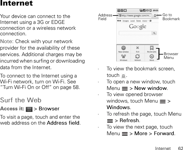Internet      62InternetYour device can connect to the Internet using a 3G or EDGE connection or a wireless network connection.Note: Check with your network provider for the availability of these services. Additional charges may be incurred when surfing or downloading data from the Internet.To connect to the Internet using a Wi-Fi network, turn on Wi-Fi. See “Turn Wi-Fi On or Off” on page 58.Surf the WebAccess it:  &gt; BrowserTo visit a page, touch and enter the web address on the Address field.•To view the bookmark screen, touch .•To open a new window, touch Menu  &gt; New window.•To view opened browser windows, touch Menu   &gt; Windows.•To refresh the page, touch Menu  &gt; Refresh.•To view the next page, touch Menu  &gt; More &gt; Forward.Browser MenuGo to BookmarkAddressField